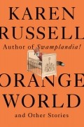 Карен Расселл - Orange World and Other Stories