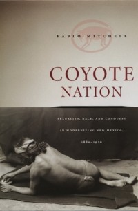 Пабло Митчелл - Coyote Nation: Sexuality, Race, and Conquest in Modernizing New Mexico, 1880-1920