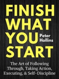 Питер Холлинс - Finish what you start: the art of following through, taking action, executing, & self-discipline