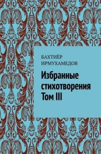 Бахтиёр Ирмухамедов - Избранные стихотворения. Том III