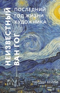 Мартин Бейли - Неизвестный Ван Гог. Последний год жизни художника