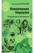 Анатолий Бернацкий - Невероятная медицина. В прошлом и настоящем