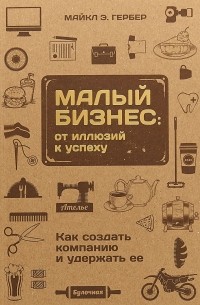 Майкл Э. Гербер - Малый бизнес: от иллюзий к успеху. Как создать компанию и удержать ее