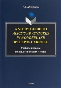 Т. А. Шустилова - A Study Guide to Alice’s Adventures in Wonderland by Lewis Carroll. Учебное пособие по аналитическому чтению