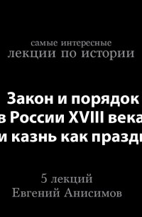 Евгений Анисимов - Закон и порядок в России XVIII века, или казнь как праздник 