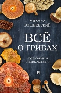 Михаил Вишневский - Все о грибах. Популярная энциклопедия