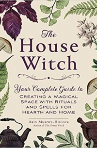 Эрин Мёрфи-Хискок - The House Witch: Your Complete Guide to Creating a Magical Space with Rituals and Spells for Hearth and Home