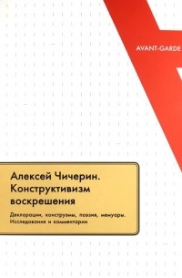 Алексей Чичерин. Конструктивизм воскрешения. Декларации, конструэмы, поэзия, мемуары. Исследования и комментарии
