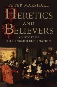 Питер Маршалл - Heretics and Believers: A History of the English Reformation