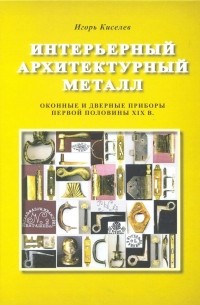 Игорь Киселев - Интерьерный архитектурный металл. Оконные и дверные приборы первой половины XIX в.