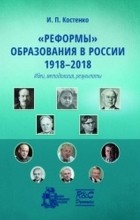 И. П. Костенко - &quot;Реформы&quot; образования в России 1918-2018 . Идеи, методология, результаты
