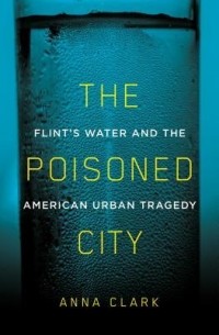 Анна Кларк - The Poisoned City: Flint's Water and the American Urban Tragedy