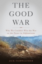 Джек Фэйрвезер - The Good War: Why We Couldn’t Win the War or the Peace in Afghanistan