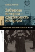 Алейда Ассман - Забвение истории — одержимость историей