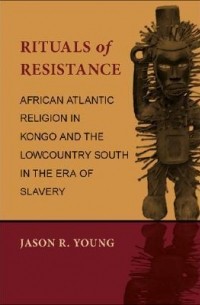 Jason R. Young - Rituals of Resistance: African Atlantic Religion in Kongo and the Lowcountry South in the Era of Slavery