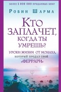 Робин Шарма - Кто заплачет, когда ты умрешь? Уроки жизни от монаха, который продал свой «феррари»