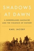 Karl Jacoby - Shadows at Dawn: A Borderlands Massacre and the Violence of History