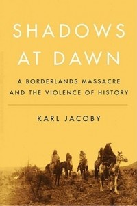 Karl Jacoby - Shadows at Dawn: A Borderlands Massacre and the Violence of History