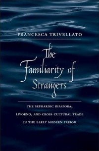 Francesca Trivellato - The Familiarity of Strangers: The Sephardic Diaspora, Livorno, and Cross-Cultural Trade in the Early Modern Period
