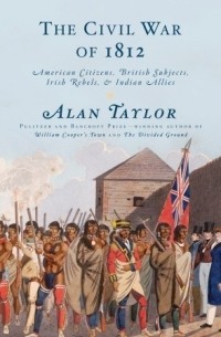 Алан Тейлор - The Civil War of 1812: American Citizens, British Subjects, Irish Rebels, & Indian Allies