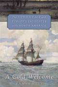 Sam White - A Cold Welcome: The Little Ice Age and Europe&#039;s Encounter with North America