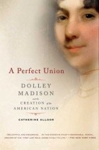 Catherine Allgor - A Perfect Union: Dolley Madison and the Creation of the American Nation