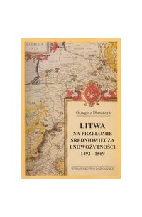 Grzegorz Blaszczyk - Litwa na przełomie średniowiecza i nowożytności 1492 - 1569