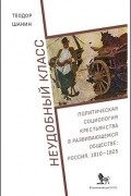 Теодор Шанин - Неудобный класс: Политическая социология крестьянства в развивающемся обществе: Россия, 1910–1925
