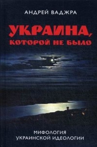 Андрей Ваджра - Украина, которой не было. Мифология украинской идеологии