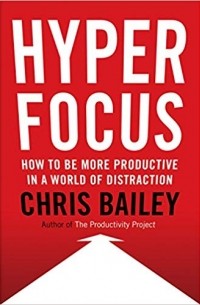 Крис Бэйли - Hyperfocus: How to Be More Productive in a World of Distraction