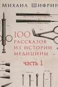 Михаил Шифрин - 100 рассказов из истории медицины. Часть 1 