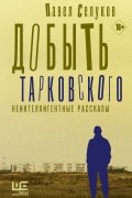 Павел Селуков - Добыть Тарковского. Неинтеллигентные рассказы