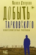 Павел Селуков - Добыть Тарковского. Неинтеллигентные рассказы (сборник)