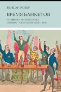 Венсан Робер - Время банкетов. Политика и символика одного поколения (1818–1848)
