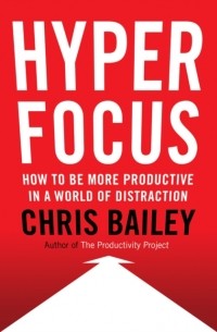 Крис Бэйли - Hyperfocus: How to Be More Productive in a World of Distraction