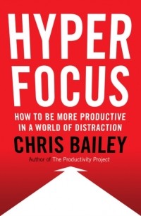 Крис Бэйли - Hyperfocus: How to Be More Productive in a World of Distraction