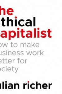 Джулиан Ричер - The Ethical Capitalist: How to Make Business Work Better for Society