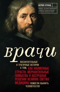 Шервин Нуланд - Врачи. Восхитительные и трагичные истории о том, как низменные страсти, меркантильные помыслы и абсурдные решения великих светил медицины помогли выжить человечеству