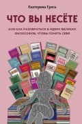 Екатерина Гресь - Что вы несете, Или как разобраться в идеях великих философов, чтобы понять себя