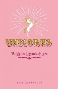 Skye Alexander - Unicorns: The Myths, Legends, & Lore