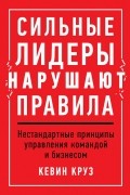 Кевин Круз - Сильные лидеры нарушают правила. Нестандартные принципы управления командой и бизнесом