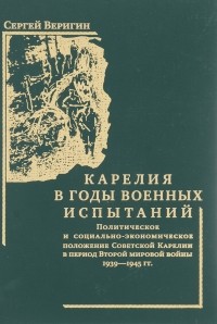 Сергей Веригин - Карелия в годы военных испытаний. Политическое и социально-экономическое положение Советской Карелии в период Второй мировой войны 1939-1945 гг