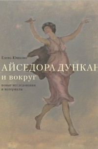 Елена Юшкова - Айседора Дункан и вокруг: новые исследования и материалы