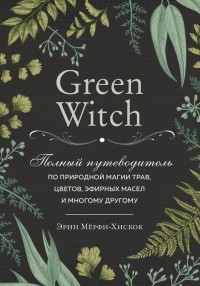 Эрин Мерфи-Хискок - Green Witch. Полный путеводитель по природной магии трав, цветов, эфирных масел и многому другому.