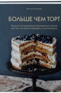 Виктория Исакова - Больше чем торт. Рецепты потрясающих бисквитных тортов для тех, кто хочет создавать, а не повторять