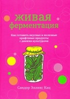 Сандор Элликс Кац - Живая ферментация. Как готовить вкусные и полезные крафтовые продукты с дикими культурами