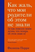 Филиппа Перри - Как жаль, что мои родители об этом не знали (и как повезло моим детям, что теперь об этом знаю я)