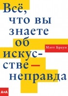 Мэтт Браун - Всё, что вы знаете об искусстве — неправда