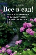 Ирина Чадеева - Все в сад! О том, как превратить дачный участок в райский уголок