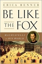 Erica Benner - Be Like the Fox: Machiavelli&#039;s Lifelong Quest for Freedom